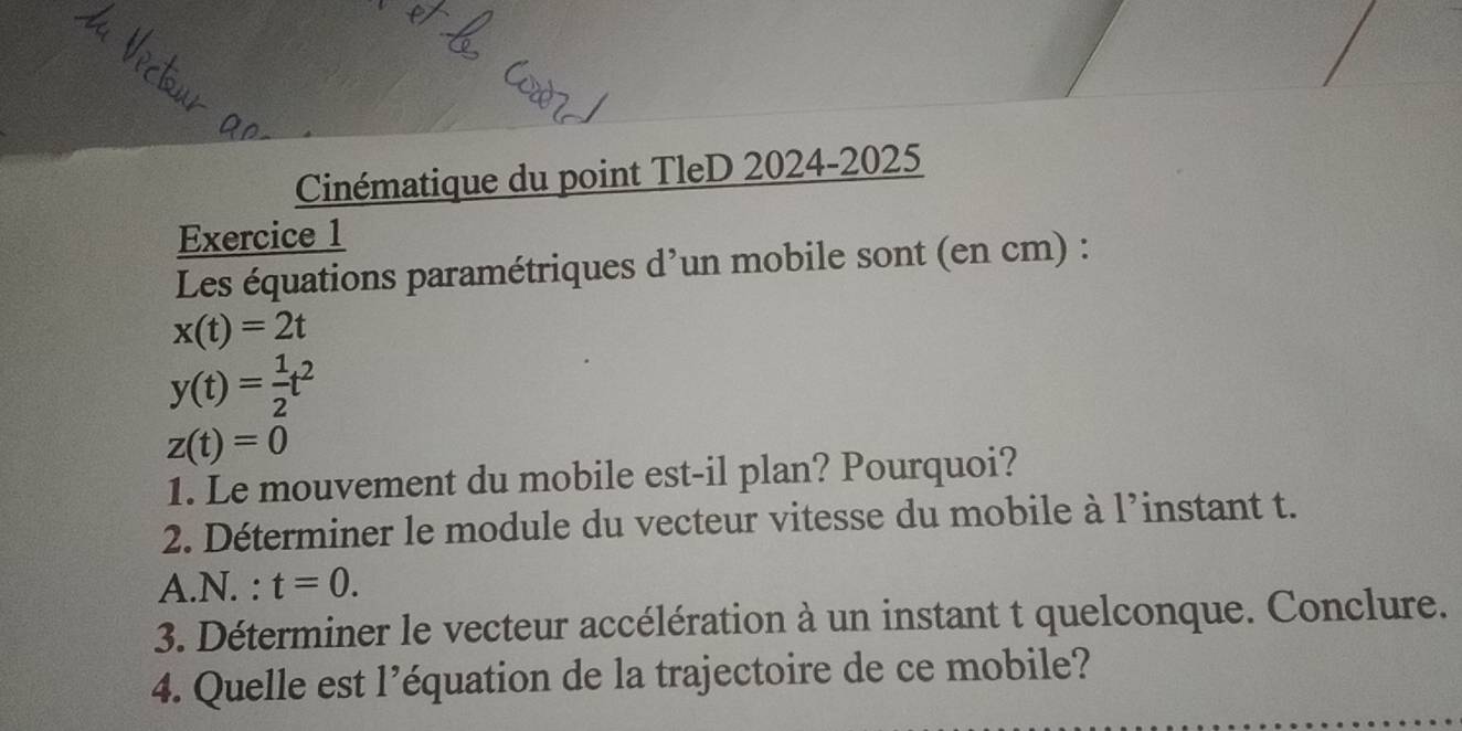 Cinématique du point TleD 2024-2025
Exercice 1
Les équations paramétriques d'un mobile sont (en cm) :
x(t)=2t
y(t)= 1/2 t^2
z(t)=0
1. Le mouvement du mobile est-il plan? Pourquoi?
2. Déterminer le module du vecteur vitesse du mobile à l’instant t.
A.N. : t=0. 
3. Déterminer le vecteur accélération à un instant t quelconque. Conclure.
4. Quelle est l'équation de la trajectoire de ce mobile?