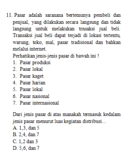 Pasar adalah saranana bertemunya pembeli dan
penjual, yang dilakukan secara langsung dan tidak
langsung untuk melakukan trnsaksi jual beli.
Transaksi jual beli dapat terjadi di lokasi tertentu,
warung, toko, mal, pasar tradisional dan bahkan
melalui internet.
Perhatikan jenis-jenis pasar di bawah ini !
1. Pasar produksi
2. Pasar lokal
3. Pasar kaget
4. Pasar harian
5. Pasar lokal
6. Pasar nasional
7. Pasar internasional
Dari jenis pasar di atas manakah termasuk kedalam
jenis pasar menurut luas kegiatan distribusi...
A. 1, 3, dan 5
B. 2, 4, dan 7
C. 1, 2 dan 3
D. 5, 6, dan 7