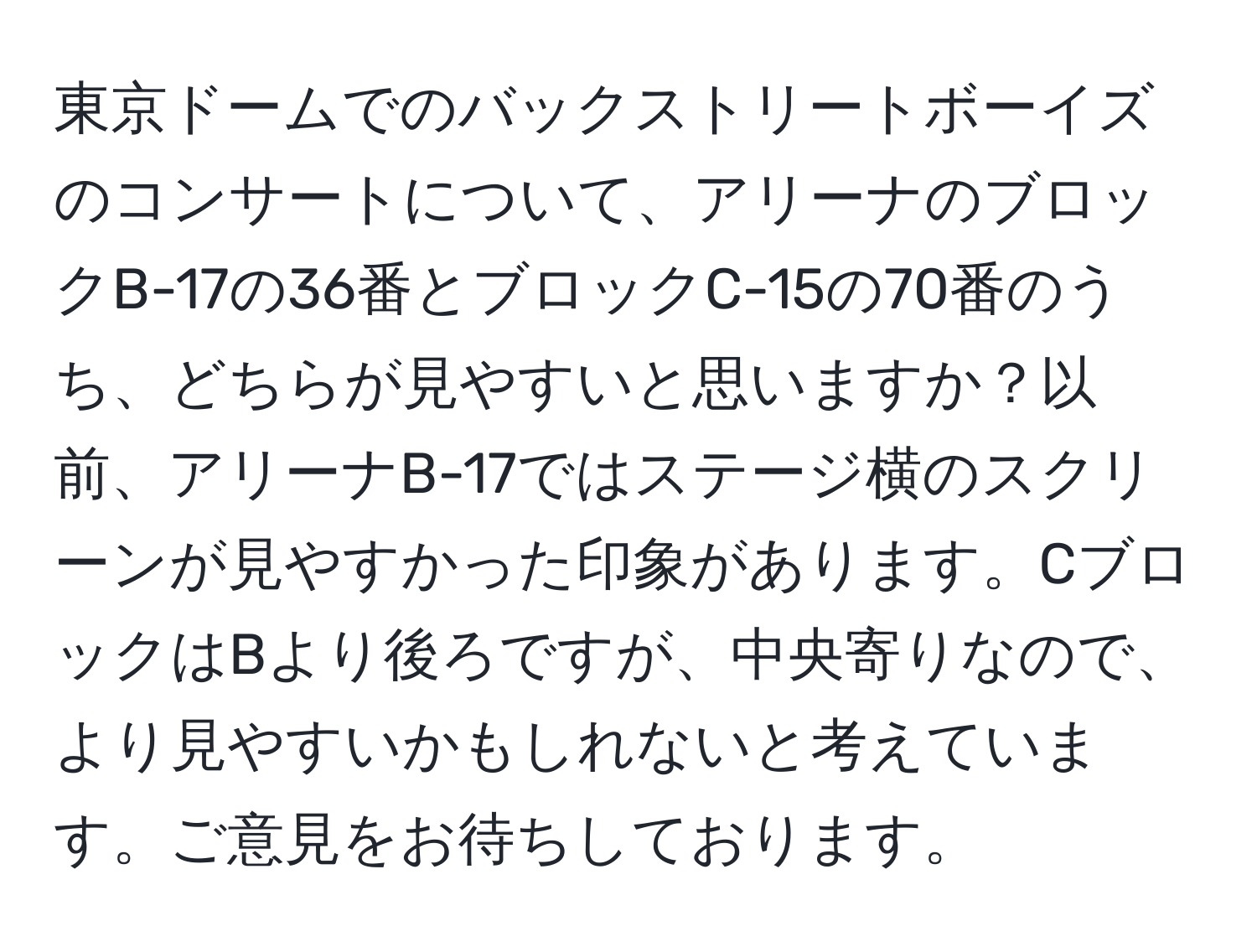 東京ドームでのバックストリートボーイズのコンサートについて、アリーナのブロックB-17の36番とブロックC-15の70番のうち、どちらが見やすいと思いますか？以前、アリーナB-17ではステージ横のスクリーンが見やすかった印象があります。CブロックはBより後ろですが、中央寄りなので、より見やすいかもしれないと考えています。ご意見をお待ちしております。