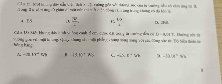 Một khung dây dẫn diện tích S đặt vuông góc với đường sức của từ trường đều có cảm ứng từ B
Trong 2 s cảm ứng từ giảm đi một nửa thì suất điện động cảm ứng trong khung có độ lớn là
A. BS. B.  BS/2 . C.  BS/4 . D. 2BS.
Câu 18: Một khung dây hình vuông cạnh 5 cm được đặt trong từ trường đều có B=0.01T Đường sức từ
vuông góc với mặt khung. Quay khung cho mặt phẳng khung song song với các đừng sức từ. Độ biển thiên từ
thông bằng
A. -20.10^(-6)Wb. B. -15.10^(-6)Wb. C. -25.10^(-6)Wb. D. -30.10^(-6) Wh