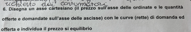 Disegna un asse cartesiano (il prezzo sull'asse delle ordinate e le quantità 
offerte e domandate sull’asse delle ascisse) con le curve (rette) di domanda ed 
offerta e individua il prezzo si equilibrio