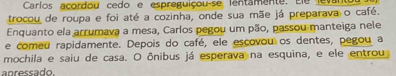 Carlos acordou cedo e espreguiçou-se lentamente. Ele levant 
trocou de roupa e foi até a cozinha, onde sua mãe já preparava o café. 
Enquanto ela arrumava a mesa, Carlos pegou um pão, passou manteiga nele 
e comeu rapidamente. Depois do café, ele escovou os dentes, pegou a 
mochila e saiu de casa. O ônibus já esperava na esquina, e ele entrou 
apressado.