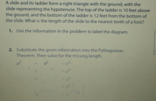 A slide and its ladder form a right triangle with the ground, with the 
slide representing the hypotenuse. The top of the ladder is 10 feet above 
the ground, and the bottom of the ladder is 12 feet from the bottom of 
the slide. What is the length of the slide to the nearest tenth of a foot? 
1. Use the information in the problem to label the diagram. 
2. Substitute the given information into the Pythagorean 
Theorem. Then solve for the missing length.
a^2 +b^2 =c^(2^2+□ ^2) =c^2
+ =c^2
=c^2
sqrt() =sqrt(□^2)