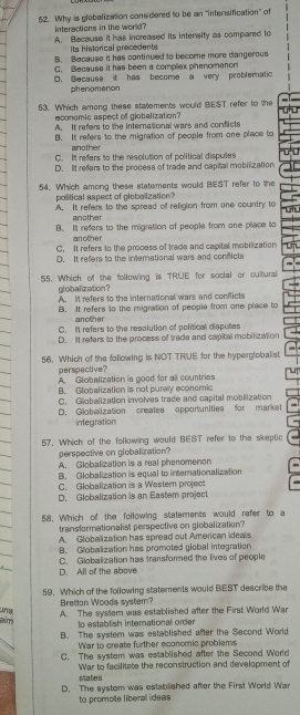 Why is globalization considered to be an "intersification" of
interactions in the world?
A. Bacause it has increased its intensity as compared to
Its historical precedents
B. Because it has continued to become more dangerous
C. Because it has been a complex phenomenon
D. Becauss it has become a very problematic
phenomanon
53. Which among these statements would BEST refer to the
economic aspect of globalization?
A. It refers to the international wars and conficts
B. It refers to the migration of people from one place to
another
C. It refers to the resolution of political disputes
D. It refers to the process of trade and capital mobilization
54. Which among these statements would BEST refer to the
political aspect of globalization?
A. It refers to the spread of religion from one country to
another
B. It refers to the migration of people from one place to
another
C. It refers to the process of trade and capital mobilization
D. It refers to the international wars and conflicts
55. Which of the following is TRUE for social or cultural
globalization？ A. It refers to the international wars and conflicts
B. It refers to the migration of people from one place to
another
C. It refers to the resolution of political disputes
D. It refers to the process of trade and capital mobilization
56. Which of the following is NOT TRUE for the hyperglobalist
perspective?
A. Globalization is good for all countries
B. Globalization is not puraly economic
C. Globalization involves trade and capital moblization
D. Globalization creates opportunities for market
integration
57. Which of the following would BEST refer to the skeptic
perspective on globalization?
A. Globalization is a real phenomenon
B. Globalization is equal to internationalization
C. Globalization is a Westem project
D. Globalization is an Eastem project
58, Which of the following statements would refer to a
transformationalist perspective on globalization?
A. Globalization has spread out American ideals
B. Globalization has promoted global integration
D. All of the above C. Globalization has transformed the lives of people
59. Which of the following statements would BEST describe the
Bretton Woods system?
chirry una
A. The system was established after the First World War
1o establish international order
B. The system was established after the Second World
War to create further economic problems
C. The system was established after the Second World
War to facilitate the reconstruction and development of
states
D. The systom was estabilished after the First World War
to promote liberal ideas