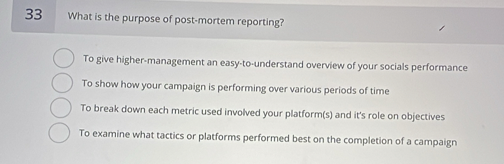 What is the purpose of post-mortem reporting?
To give higher-management an easy-to-understand overview of your socials performance
To show how your campaign is performing over various periods of time
To break down each metric used involved your platform(s) and it’s role on objectives
To examine what tactics or platforms performed best on the completion of a campaign