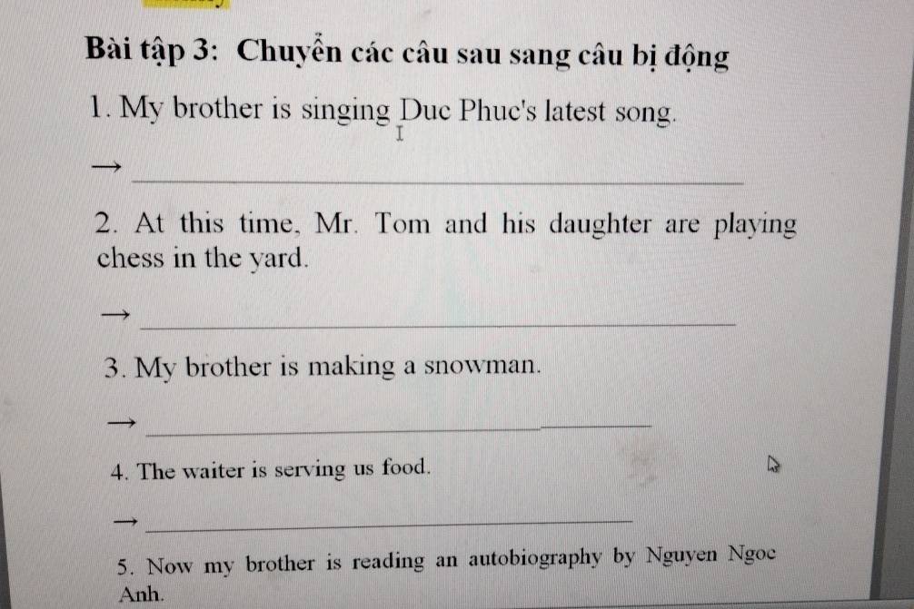 Bài tập 3: Chuyển các câu sau sang câu bị động 
1. My brother is singing Duc Phuc's latest song. 
_ 
2. At this time, Mr. Tom and his daughter are playing 
chess in the yard. 
_ 
3. My brother is making a snowman. 
_ 
4. The waiter is serving us food. 
_ 
5. Now my brother is reading an autobiography by Nguyen Ngoc 
Anh.