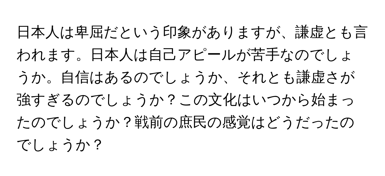 日本人は卑屈だという印象がありますが、謙虚とも言われます。日本人は自己アピールが苦手なのでしょうか。自信はあるのでしょうか、それとも謙虚さが強すぎるのでしょうか？この文化はいつから始まったのでしょうか？戦前の庶民の感覚はどうだったのでしょうか？