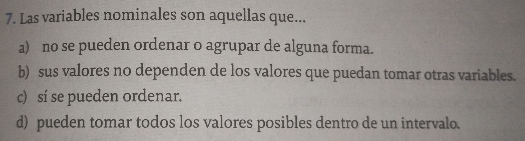 Las variables nominales son aquellas que...
a) no se pueden ordenar o agrupar de alguna forma.
b) sus valores no dependen de los valores que puedan tomar otras variables.
c) sí se pueden ordenar.
d) pueden tomar todos los valores posibles dentro de un intervalo.