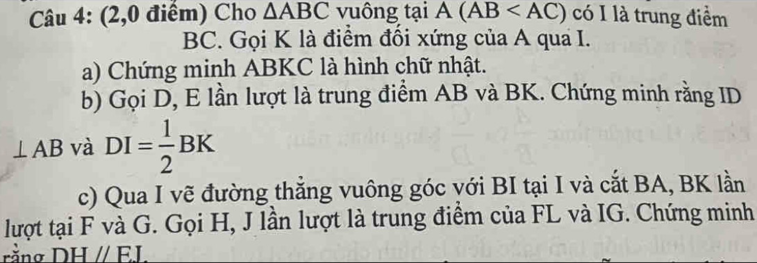 (2,0 điểm) Cho △ ABC vuông tại A(AB có I là trung điểm
BC. Gọi K là điểm đổi xứng của A qua I. 
a) Chứng minh ABKC là hình chữ nhật. 
b) Gọi D, E lần lượt là trung điểm AB và BK. Chứng minh rằng ID
⊥ AB và DI= 1/2 BK
c) Qua I vẽ đường thắng vuông góc với BI tại I và cắt BA, BK lần 
lượt tại F và G. Gọi H, J lần lượt là trung điểm của FL và IG. Chứng minh 
rằng DHparallel EJ.