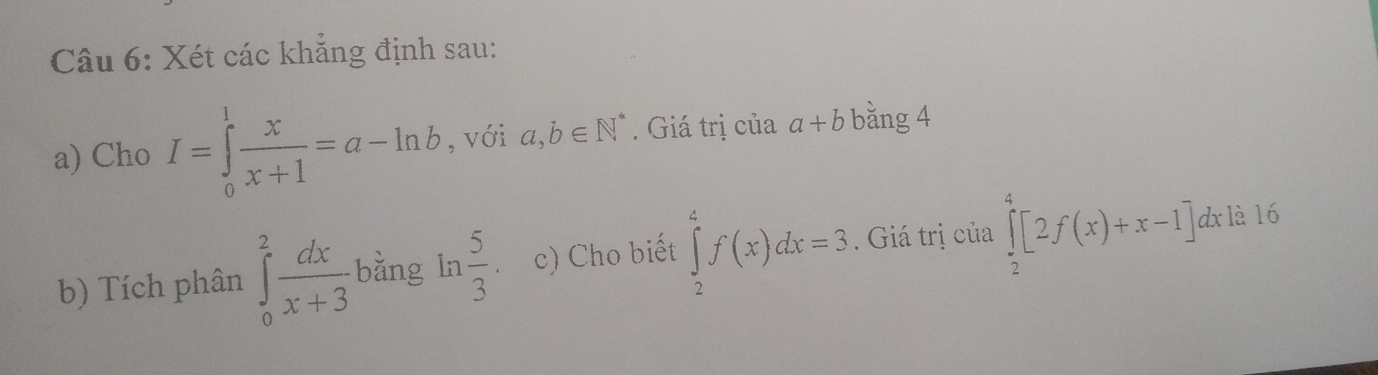 Xét các khẳng định sau: 
a) Cho I=∈tlimits _0^(1frac x)x+1=a-ln b , với a,b∈ N^*. Giá trị của a+b bǎng 4 
b) Tích phân ∈tlimits _0^(2frac dx)x+3 bằng ln  5/3 . c) Cho biết ∈tlimits _2^4f(x)dx=3. Giá trị của ∈tlimits _2^4[2f(x)+x-1]dxla16