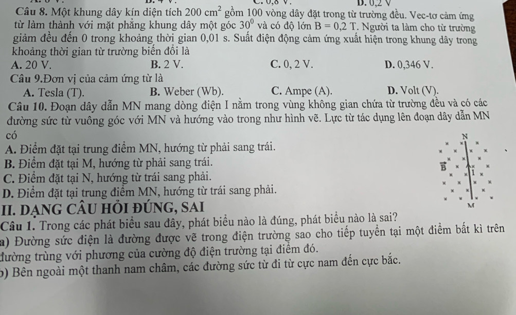 0,δ v. B. 0,2 V
Câu 8. Một khung dây kín diện tích 200cm^2 gồm 100 vòng dây đặt trong từ trường đều. Vec-tơ cảm ứng
từ làm thành với mặt phẳng khung dây một góc 30° và có độ lớn B=0,2T. Người ta làm cho từ trường
giảm đều đến 0 trong khoảng thời gian 0,01 s. Suất điện động cảm ứng xuất hiện trong khung dây trong
khoảng thời gian từ trường biến đổi là
A. 20 V. B. 2 V. C. 0, 2 V. D. 0,346 V.
Câu 9.Đơn vị của cảm ứng từ là
A. Tesla (T). B. Weber (Wb). C. Ampe (A). D. Volt (V).
Câu 10. Đoạn dây dẫn MN mang dòng điện I nằm trong vùng không gian chứa từ trường đều và có các
đường sức từ vuông góc với MN và hướng vào trong như hình vẽ. Lực từ tác dụng lên đoạn dây dẫn MN
có
N
A. Điểm đặt tại trung điểm MN, hướng từ phải sang trái.
x
B. Điểm đặt tại M, hướng từ phải sang trái.
B
C. Điểm đặt tại N, hướng từ trái sang phải.
D. Điểm đặt tại trung điểm MN, hướng từ trái sang phải.
II. DẠNG CÂU HI đÚNG, SAi
M
Câu 1. Trong các phát biểu sau đây, phát biểu nào là đúng, phát biểu nào là sai?
a) Đường sức điện là đường được vẽ trong điện trường sao cho tiếp tuyển tại một điểm bất kì trên
đường trùng với phương của cường độ điện trường tại điểm đó.
b) Bên ngoài một thanh nam châm, các đường sức từ đi từ cực nam đến cực bắc.