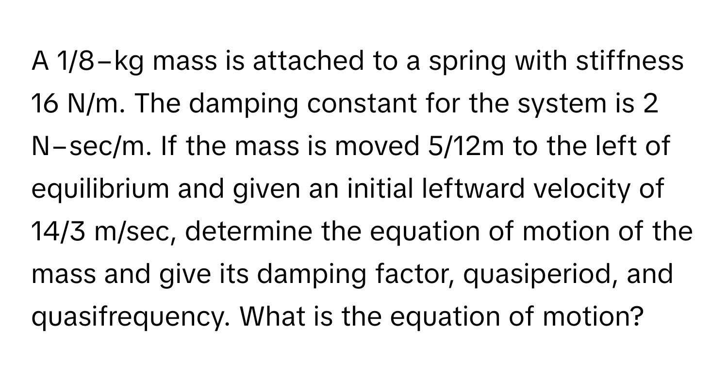 A 1/8−kg mass is attached to a spring with stiffness 16 N/m. The damping constant for the system is 2 N−sec/m. If the mass is moved 5/12m to the left of equilibrium and given an initial leftward velocity of 14/3 m/sec, determine the equation of motion of the mass and give its damping factor, quasiperiod, and quasifrequency. What is the equation of motion?