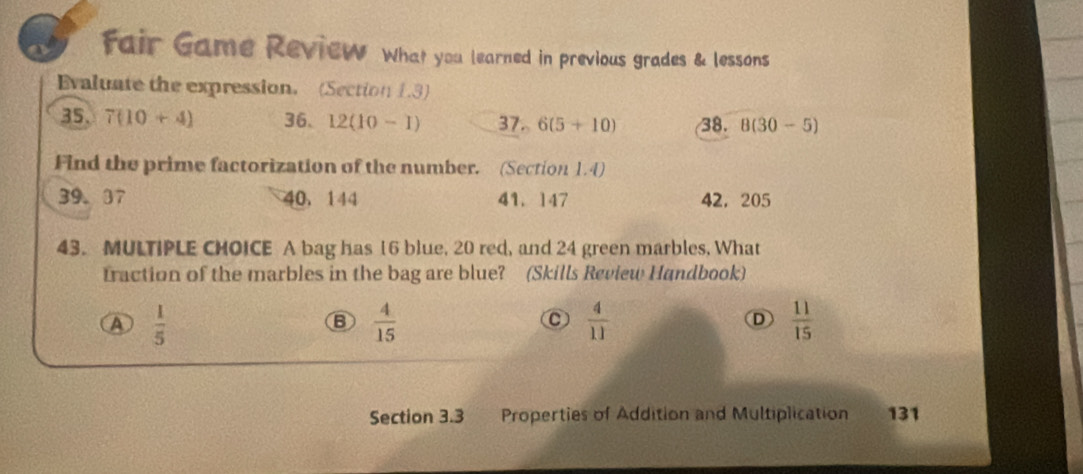 fair Game Review What you learned in previous grades & lessons
Evaluate the expression. (Section 1.3)
35. 7(10+4) 36. 12(10-1) 37.6(5+10) 38. 8(30-5)
Find the prime factorization of the number. (Section 1.4)
39. 07 40 ， 144 41. 147 42, 205
43. MULTIPLE CHOICE A bag has 16 blue, 20 red, and 24 green marbles, What
fraction of the marbles in the bag are blue? (Skills Review Handbook)
A  1/5 
B  4/15 
C  4/11 
D  11/15 
Section 3.3 Properties of Addition and Multiplication 131