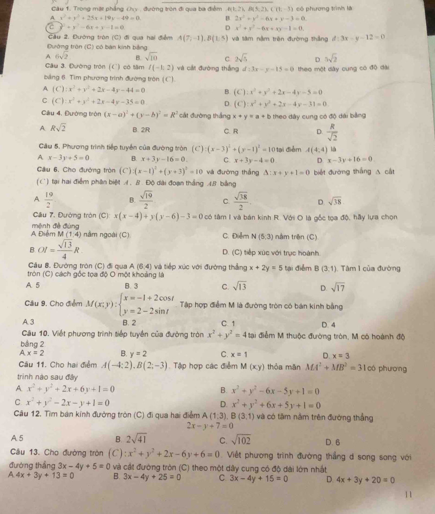 Trong mật phẳng Oxy , đường tròn đi qua ba điểm A(1;2),B(5;2),C(1;-3) có phương trình là
A x^2+y^2+25x+19y-49=0.
B. 2x^2+y^2-6x+y-3=0.
C y^2+y^2-6x+y-1=0.
D x^2+y^2-6x+xy-1=0.
Câu 2. Đường tròn (C) đi qua hai điểm A(7;-1),B(1:5) và tâm nằm trên đường thắng d:3x-y-12=0
Đường tròn (C) có bán kính bằng
A 6sqrt(2)
B. sqrt(10) 2sqrt(5) 5sqrt(2)
C
D
Cầu 3. Đường tròn (C) có tâm I(-1:2) và cát đường thắng d:3x-y-15=0 theo một dây cung có độ dài
bằng 6. Tìm phương trình đường tròn (C).
A (C):x^2+y^2+2x-4y-44=0
B. (C):x^2+y^2+2x-4y-5=0
C. (C):x^2+y^2+2x-4y-35=0 D. (C):x^2+y^2+2x-4y-31=0
Câu 4. Đường tròn (x-a)^2+(y-b)^2=R^2 cát đường thắng
A. Rsqrt(2) x+y=a+b theo dây cung có độ dài bằng
B. 2R C. R D.  R/sqrt(2) 
Câu 5, Phương trình tiếp tuyến của đường tròn (C):(x-3)^2+(y-1)^2=10 tại điểm A(4;4) là
A x-3y+5=0 B. x+3y-16=0. C. x+3y-4=0 D. x-3y+16=0
Câu 6, Cho đường tròn (C) :(x-1)^2+(y+3)^2=10 và đường thẳng △ :x+y+1=0 biết đường thắng A cắt
(C) tại hai điểm phân biệt A. B. Độ dài đoạn thắng AB bằng
A.  19/2   sqrt(19)/2  C.  sqrt(38)/2 . D. sqrt(38).
B.
Câu 7. Đường tròn (C): x(x-4)+y(y-6)-3=0 có tâm I và bán kính R. Với O là gốc tọa độ, hãy lựa chọn
mệnh đề đùng
A Điểm M(1;4) nằm ngoài (C). C. Điểm N(5,3) nằm trên (C)
B.OI= sqrt(13)/4 R. D. (C) tiếp xúc với trục hoành.
Câu 8. Đường tròn (C) đi qua A(6,4) và tiếp xúc với đường thẳng x+2y=5 tại điểm B(3;1). Tâm 1 của đường
tròn (C) cách gốc tọa độ O một khoảng là
A. 5 B. 3 C. sqrt(13) sqrt(17)
D.
Câu 9. Cho điểm M(x;y):beginarrayl x=-1+2cos t y=2-2sin tendarray. Tập hợp điểm M là đường tròn có bán kính bằng
A. 3 B. 2 C. 1 D. 4
Câu 10. Viết phương trình tiếp tuyến của đường tròn x^2+y^2=4 tại điểm M thuộc đường tròn, M có hoành độ
bằng 2
A x=2
B. y=2 C. x=1 D. x=3
Câu 11. Cho hai điểm A(-4:2),B(2;-3) Tập hợp các điểm M(x,y) thỏa mān MA^2+MB^2=31 có phương
trinh nào sau đây
A. x^2+y^2+2x+6y+1=0 B. x^2+y^2-6x-5y+1=0
C x^2+y^2-2x-y+1=0
D. x^2+y^2+6x+5y+1=0
Câu 12. Tìm bán kính đường tròn (C) đi qua hai điểm A(1;3),B(3;1) và có tâm nằm trên đường thẳng
2x-y+7=0
A 5 B. 2sqrt(41) C. sqrt(102) D. 6
Câu 13. Cho đường tròn (C) x^2+y^2+2x-6y+6=0. Viết phương trình đường thẳng d song song với
đường thẳng 3x-4y+5=0 và cắt đường tròn (C) theo một dây cung có độ dài lớn nhất
A. 4x+3y+13=0 B. 3x-4y+25=0 C. 3x-4y+15=0 D. 4x+3y+20=0