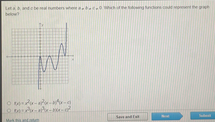 Let a, b, and c be real numbers where a!= b!= c!= 0. Which of the following functions could represent the graph
below?
f(x)=x^2(x-a)^2(x-b)^4(x-c)
f(x)=x^3(x-a)^3(x-b)(x-c)^2
Mark this and return Save and Exit Next Submit