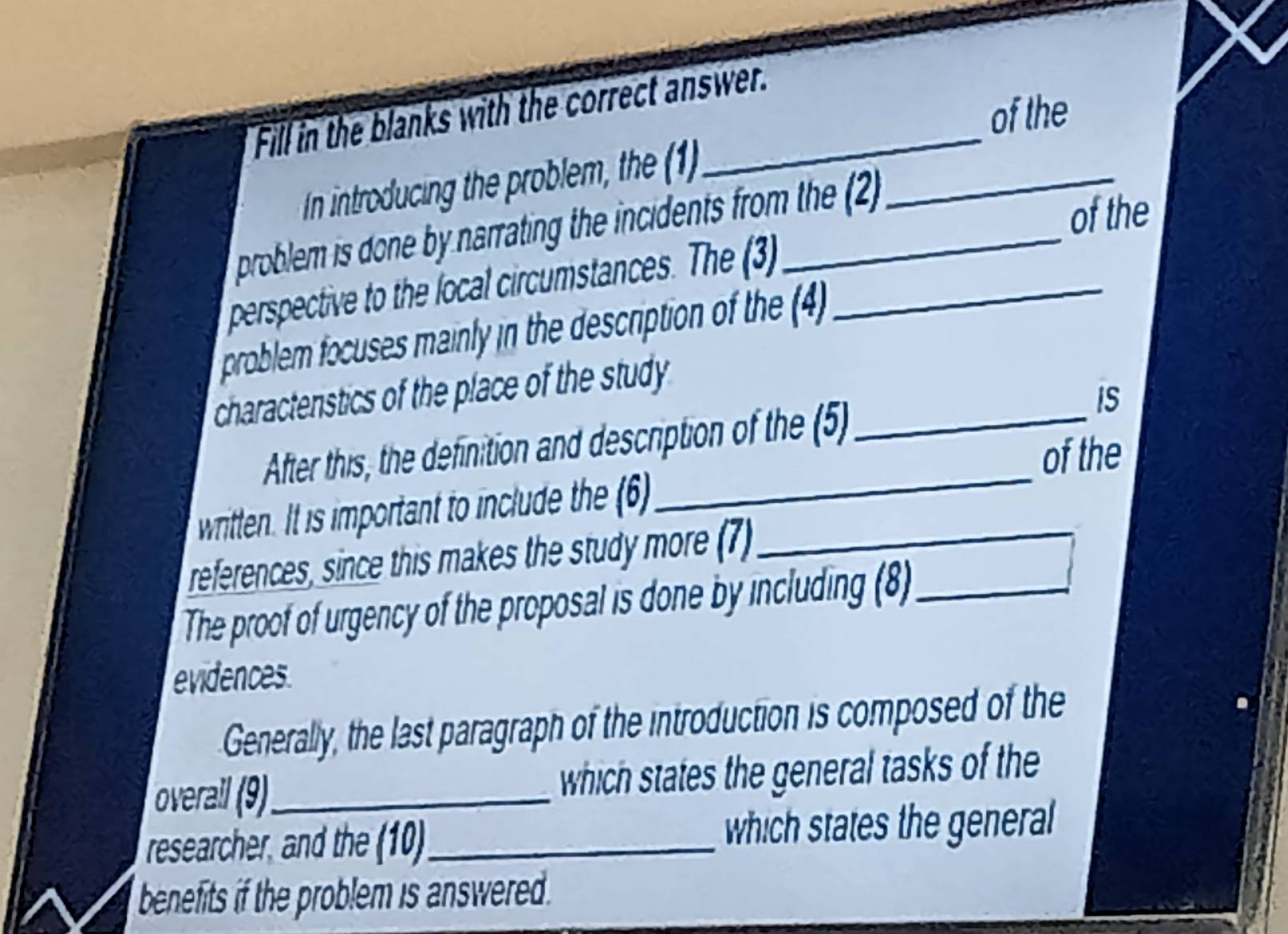 Fill in the blanks with the correct answer. 
of the 
In introducing the problem, the (1)_ 
problem is done by narrating the incidents from the (2) 
of the 
perspective to the local circumstances. The (3_ 
problem focuses mainly in the description of the (4 
charactenstics of the place of the study_ 
After this, the definition and description of the (5) 
IS 
writtlen. It is important to include the (6)_ of the 
references, since this makes the study more (7)_ 
The proof of urgency of the proposal is done by including (8)_ 
evidences. 
Generally, the last paragraph of the introduction is composed of the 
overal (9)_ which states the general tasks of the 
researcher, and the (10)_ which states the general 
benefits if the problem is answered .