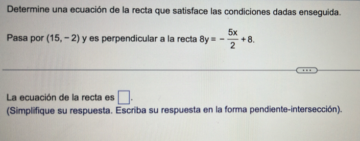 Determine una ecuación de la recta que satisface las condiciones dadas enseguida. 
Pasa por (15,-2) y es perpendicular a la recta 8y=- 5x/2 +8. 
La ecuación de la recta es □. 
(Simplifique su respuesta. Escriba su respuesta en la forma pendiente-intersección).