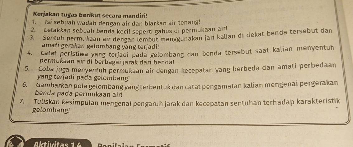 Kerjakan tugas berikut secara mandiri! 
1. Isi sebuah wadah dengan air dan biarkan air tenang! 
2. Letakkan sebuah benda kecil seperti gabus di permukaan air! 
3. Sentuh permukaan air dengan lembut menggunakan jari kalian di dekat benda tersebut dan 
amati gerakan gelombang yang terjadi! 
4. Catat peristiwa yang terjadi pada gelombang dan benda tersebut saat kalian menyentuh 
permukaan air di berbagai jarak dari benda! 
5. Coba juga menyentuh permukaan air dengan kecepatan yang berbeda dan amati perbedaan 
yang terjadi pada gelombang! 
6. Gambarkan pola gelombang yang terbentuk dan catat pengamatan kalian mengenai pergerakan 
benda pada permukaan air! 
7. Tuliskan kesimpulan mengenai pengaruh jarak dan kecepatan sentuhan terhadap karakteristik 
gelombang! 
Aktivitas 14