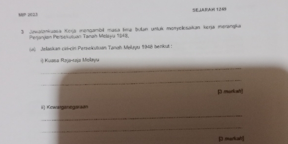 MIP 2023 SEJARAH 1249 
3 Jawalankuasa Kerja mengambil masa lima bułan untuk menyelesaikan kerja merangka 
Perjanjian Persekutuan Tanah Melayu 1848. 
(a) Jellaskan ciri-cin Persekutuan Tanah Melayu 1948 benkut 
i) Kuasa Raja-raja Melayu 
_ 
_ 
[3 merkah] 
ii) Kewarganegaraan 
_ 
_ 
[3 markah]