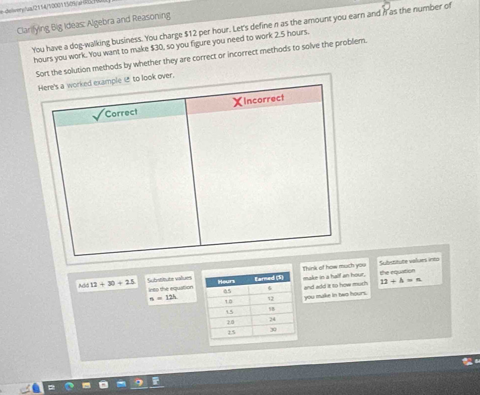 ceiery/ua/2114/100011509/aR 
Clarilying Big Ideas: Algebra and Reasoning 
You have a dog-walking business. You charge $12 per hour. Let's define n as the amount you earn and i as the number of
hours you work. You want to make $30, so you figure you need to work 2.5 hours. 
Sort the solution methods by whether they are correct or incorrect methods to solve the problern. 
over. 
Think of how much you Substitute values into 
Add 12+30+2.5 Substitute valuesmake in a half an hour, the equation 
Into the equationand add it to how much 12+h=n
n=12h you make in two hours.
