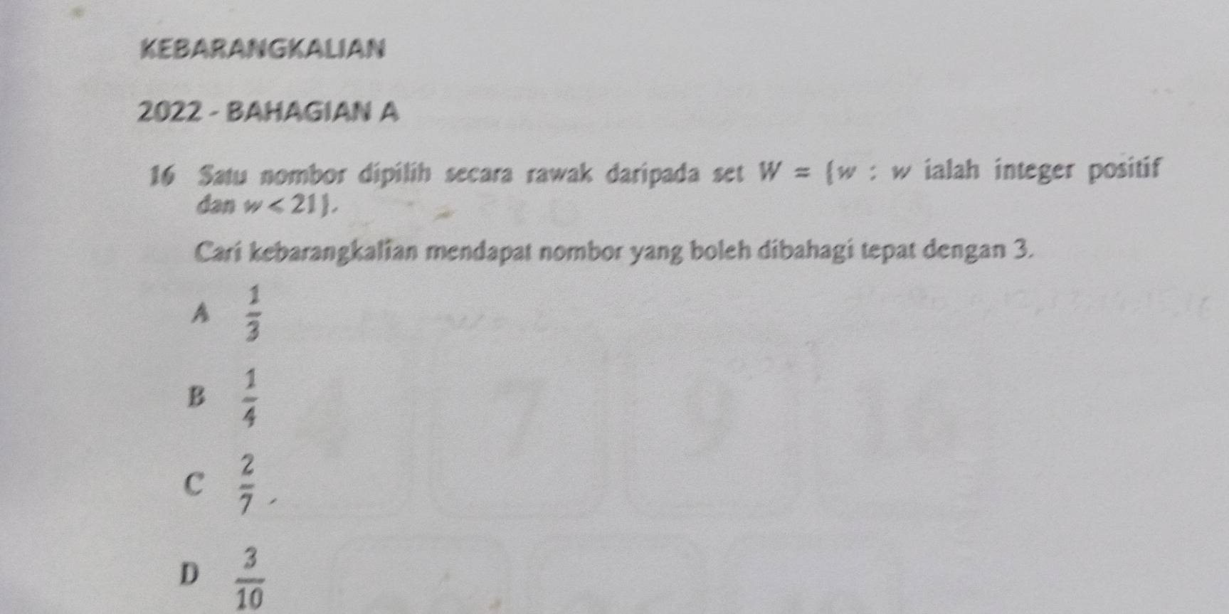 KEBARANGKALIAN
2022 - BAHAGIAN A
16 Satu nombor dipilih secara rawak daripada set W=(w 。 y v ialah integer positif
dan w<21), 
Cari kebarangkalian mendapat nombor yang boleh dibahagi tepat dengan 3.
A  1/3 
B  1/4 
C  2/7 .
D  3/10 