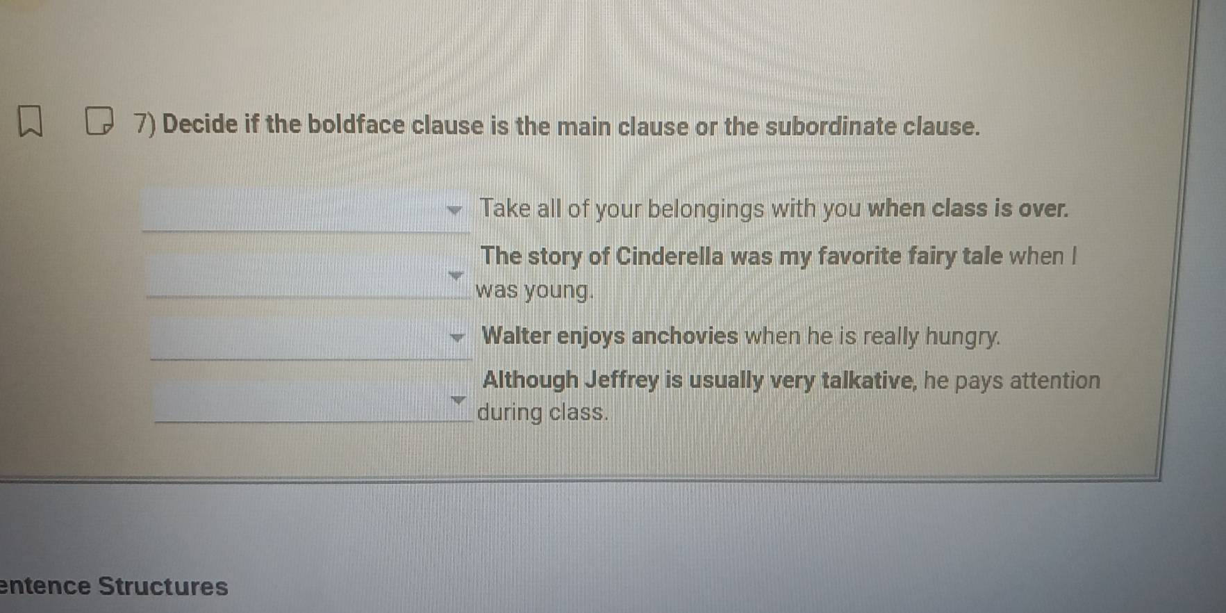 Decide if the boldface clause is the main clause or the subordinate clause. 
Take all of your belongings with you when class is over. 
The story of Cinderella was my favorite fairy tale when I 
was young. 
Walter enjoys anchovies when he is really hungry. 
Although Jeffrey is usually very talkative, he pays attention 
during class. 
entence Structures