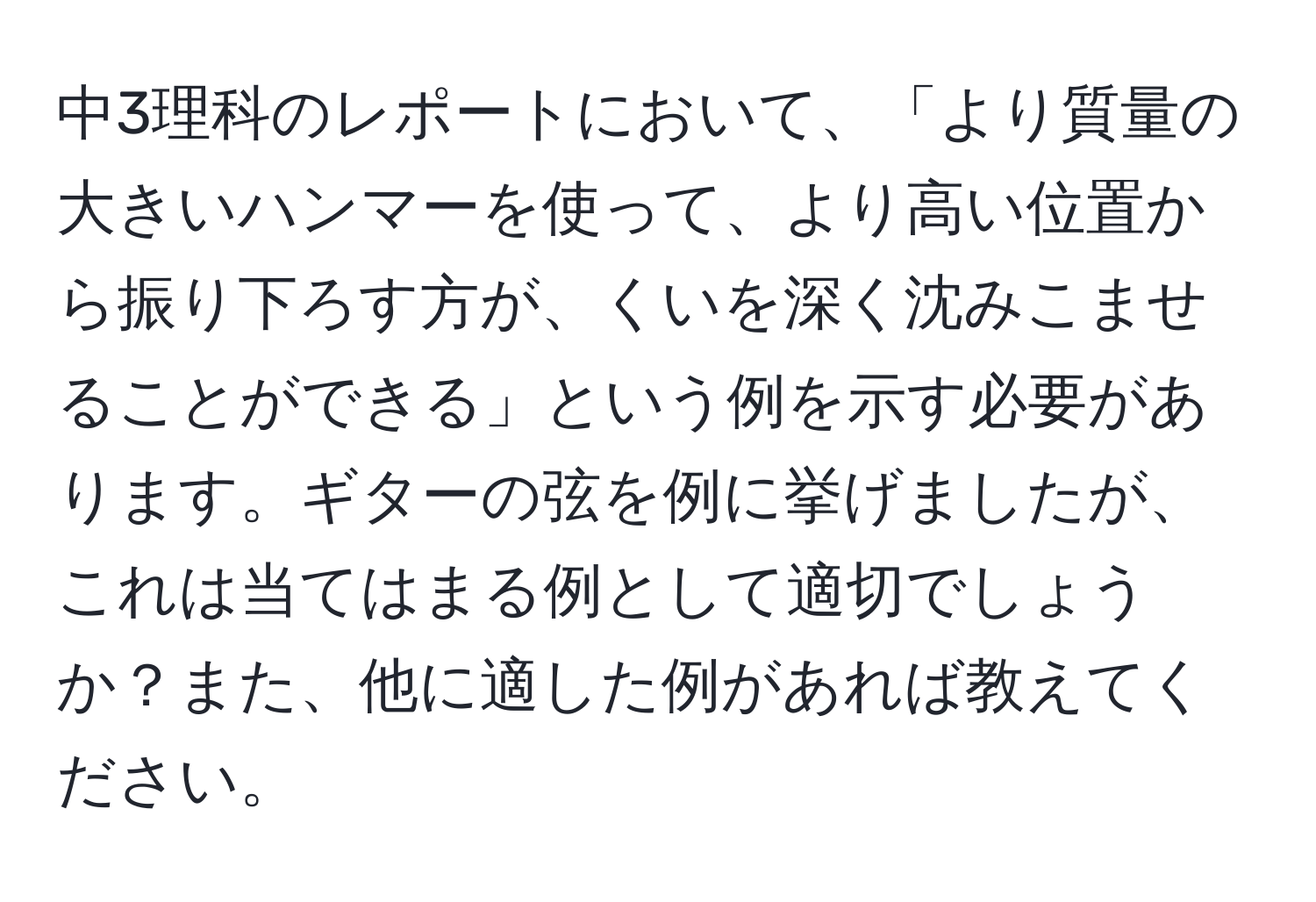 中3理科のレポートにおいて、「より質量の大きいハンマーを使って、より高い位置から振り下ろす方が、くいを深く沈みこませることができる」という例を示す必要があります。ギターの弦を例に挙げましたが、これは当てはまる例として適切でしょうか？また、他に適した例があれば教えてください。