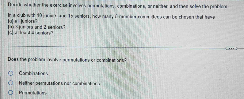 Decide whether the exercise involves permutations, combinations, or neither, and then solve the problem.
In a club with 10 juniors and 15 seniors, how many 5 -member committees can be chosen that have
(a) all juniors?
(b) 3 juniors and 2 seniors?
(c) at least 4 seniors?
Does the problem involve permutations or combinations?
Combinations
Neither permutations nor combinations
Permutations