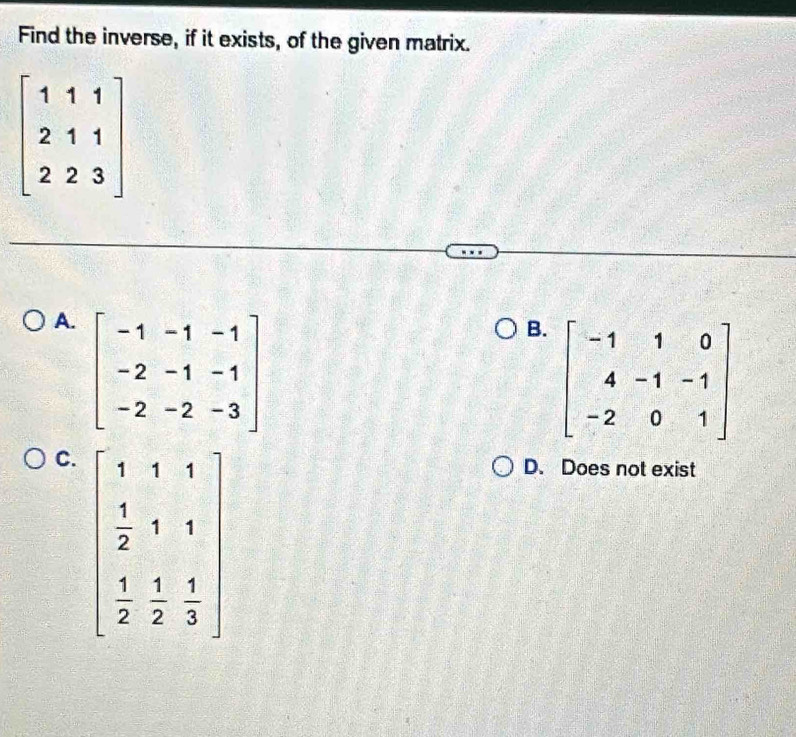 Find the inverse, if it exists, of the given matrix.
beginbmatrix 1&1&1 2&1&1 2&2&3endbmatrix
A. beginbmatrix -1&-1&-1 -2&-1&-1 -2&-2&-3endbmatrix
B. beginbmatrix -1&1&0 4&-1&-1 -2&0&1endbmatrix
C.
D. Does not exist