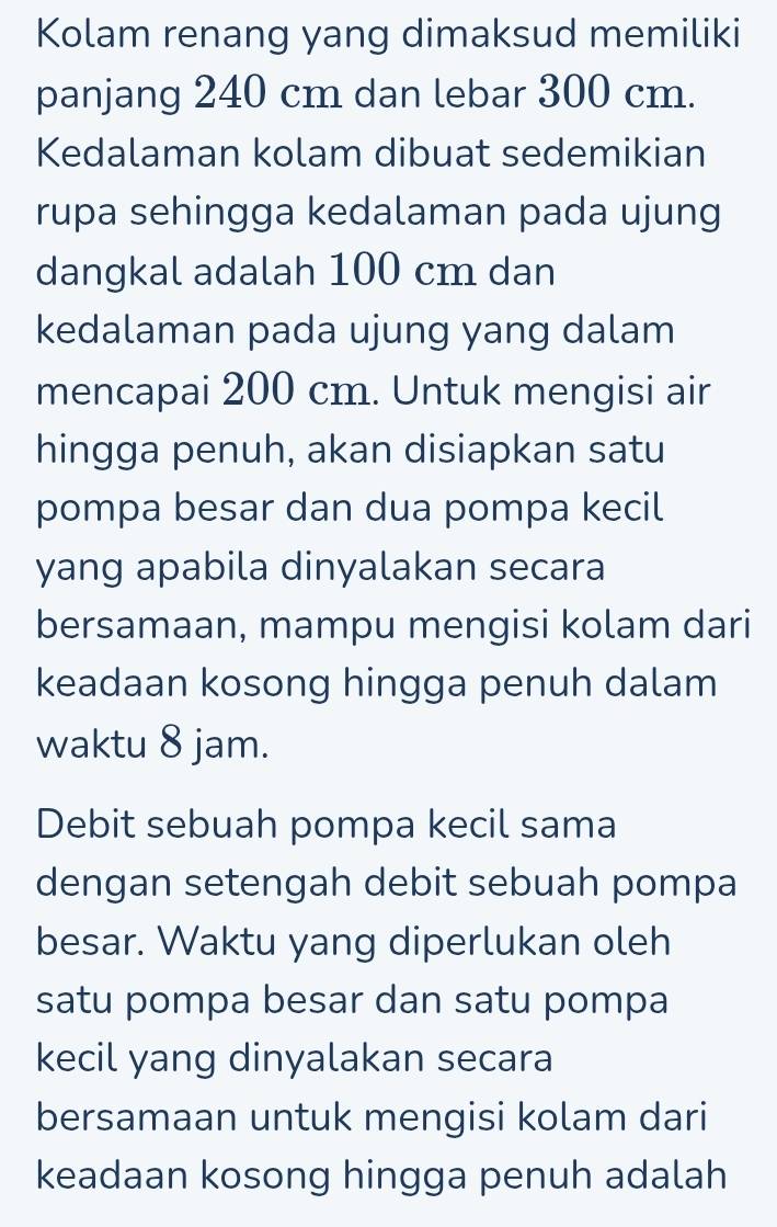 Kolam renang yang dimaksud memiliki 
panjang 240 cm dan lebar 300 cm. 
Kedalaman kolam dibuat sedemikian 
rupa sehingga kedalaman pada ujung 
dangkal adalah 100 cm dan 
kedalaman pada ujung yang dalam 
mencapai 200 cm. Untuk mengisi air 
hingga penuh, akan disiapkan satu 
pompa besar dan dua pompa kecil 
yang apabila dinyalakan secara 
bersamaan, mampu mengisi kolam dari 
keadaan kosong hingga penuh dalam 
waktu 8 jam. 
Debit sebuah pompa kecil sama 
dengan setengah debit sebuah pompa 
besar. Waktu yang diperlukan oleh 
satu pompa besar dan satu pompa 
kecil yang dinyalakan secara 
bersamaan untuk mengisi kolam dari 
keadaan kosong hingga penuh adalah