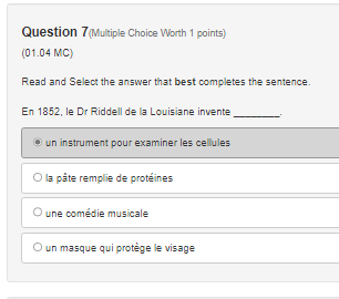 Question 7(Multiple Choice Worth 1 points)
(01.04 MC)
Read and Select the answer that best completes the sentence.
En 1852, le Dr Riddell de la Louisiane invente
_
un instrument pour examiner les cellules
la pâte remplie de protéines
une comédie musicale
un masque qui protège le visage