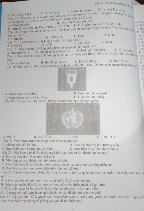 Tài liệu ôn thị Tổt nghiệp 1I
B. Pari ( Pháp). C. Luân Đôn ( Anh ). D. La hay ( Hà Lan ),
A. Niu Ooc ( Mỹ ). Câu 13. 'Thúc đây quan hệ hữu nghị giữa các dân tộc trên cơ sở tôn trọng quyên bình đảng, qu
quyết dân tộc và cùng cổ hoà bình thể giới'' là mục tiêu của tổ chức
A. Liên hợp quốc B. Liên minh Châu Âu (EU).
C. Hiệp hội các quốc gia Đông Nam Á (ASEAN). D. Diễn dàn hợp tác Á- Âu (ASEM). B. Phí A. Th
Câu 14. Cơ quan chuyên môn nào của Liên hợp quốc đóng góp trong việc giúp Việt Nam báo toán C. Bâ
sàn vǎn hoá? C. FAO. D. WHO. Câu 2 D. Ná
A. UNICEP. B. UNESCO.
Câu 15. Tổ chức nào sau đây không thuộc Liên hợp quốc? D. NATO. Liên A. T
A. UNICEF. B. WTO. C. UNESCO.
Câu 16. Hiển chương Liên hợp quốc được thông qua tại hội nghị nào?
B. N
A. Hội nghị lanta. B. Hội nghị Xan Phranxico. C. Hội nghị Pốtxđam. D. Hội nghị Pari C. C D. E
Câu 17. Cơ quan nào của Liên hợp quốc có vai trò trọng yếu trong việc duy trì hòa bình, an nình Câu
giới? B. Hội đồng Bảo an. C. Đại hội đồng. D. Ban Thư kí. C.
A. Tòa án Quốc tế. A.
Câu 18. Hình ảnh sau đây trong mục tiêu, hành động đến 2030 của Liên hợp quốc mang thông điệp g C
dà
A.
C
A. Nước sạch và vệ sinh. B. Cuộc sống khỏc mạnh.
C. Năng lượng sạch và bền vững. D. Giảm bắt bình đẳng.
Câu 19. Hình ảnh sau đây là biểu tượng tổ chức nào của Liên hợp quốc?
A. WHO. B. UNESCO. C. FAO. D. UNCTAD
Câu 20. Việt Nam được Liên Hợp quốc chọn là quốc gia
A. chống biến đôi khí hậu. B. thực hiện bảo vệ môi trường biển.
C. thực hiện bào vệ rừng nguyên sinh. D. thực hiện mục tiêu thiên niên ký,
Câu 21. Đâu không phải là vai trò của Liên hợp quốc từ khi thành lập đến nay?
A. Duy trì hoà bình và an ninh thế giới.
B. Mở rộng kết nạp thành viên trên toàn thế giới.
C. Thúc đầy kinh tế, tài chính, thương mại quốc tế và nâng cao đời sống nhân dân.
D. Đảm bảo quyền con người, phát triển văn hoá, xã hội.
Câu 22. Vai trò quan trọng hàng đầu của tổ chức Liên hợp quốc đã thực hiện từ khi thành lập đến nay là
gi?
A. Là trung gian hoà giải mọi tranh chấp quốc tế giữa các dân tộc.
B. Góp phần ngăn chặn được nguy cơ bùng nổ cuộc chiến tranh thế giới mới.
C. Thúc đây quan hệ hợp tác kinh tế, văn hoá giữa các nước thành viên.
D. Là trung tâm giải quyết các mâu thuẫn về vấn đề dân tộc trên thế giới.
Câu 23. Nguyên tắc ''Giải quyết các tranh chấp quốc tế bằng biện pháp hòa bình' của Liên hợp quốc
được Việt Nam vận dụng đế giải quyết vấn đề nào hiện nay?
2