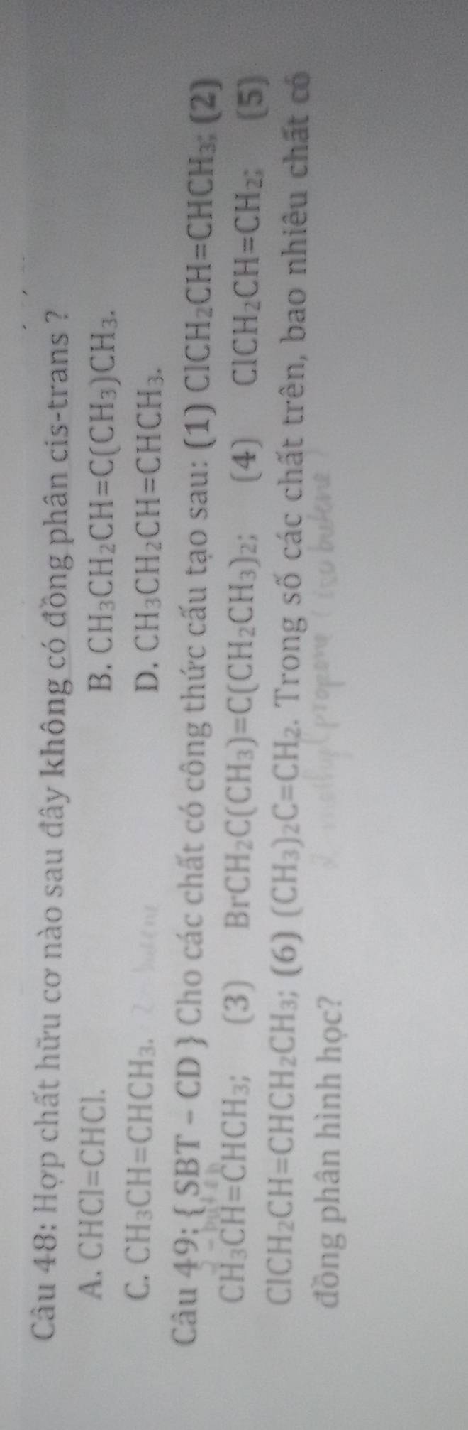 Hợp chất hữu cơ nào sau đây không có đồng phân cis-trans ?
A. CHCI=CHCI. B. CH_3CH_2CH=C(CH_3)CH_3.
C. CH_3CH=CHCH_3.
D. CH_3CH_2CH=CHCH_3. 
Câu 49: SBT-CD Cho các chất có công thức cấu tạo sau: (1) ClCH_2CH=CHCH_3;(2)
CH_3CH=CHCH_3; (3) B -CH_2C(CH_3)=C(CH_2CH_3)_2; (4) ClCH_2CH=CH_2 (5)
ClCH_2CH=CHCH_2CH_3; (6) (CH_3)_2C=CH_2. Trong số các chất trên, bao nhiêu chất có
đồng phân hình học?