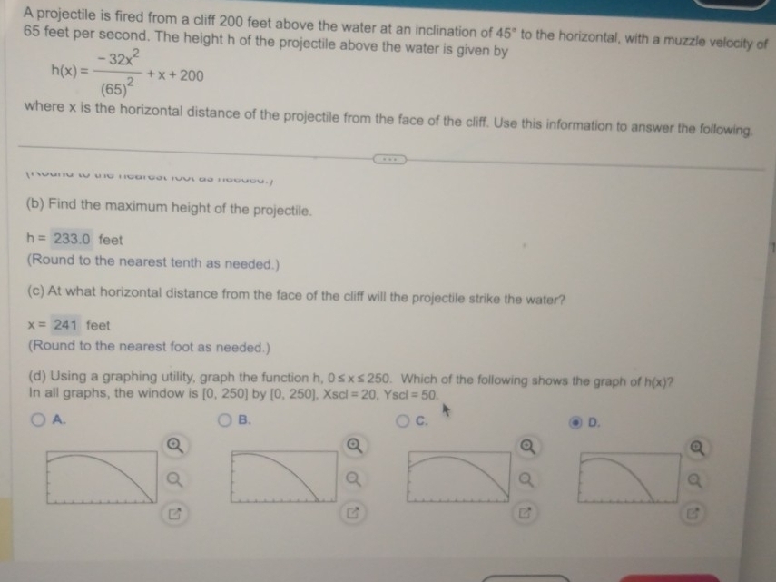 A projectile is fired from a cliff 200 feet above the water at an inclination of 45°
65 feet per second. The height h of the projectile above the water is given by to the horizontal, with a muzzle velocity of
h(x)=frac -32x^2(65)^2+x+200
where x is the horizontal distance of the projectile from the face of the cliff. Use this information to answer the following. 
(b) Find the maximum height of the projectile.
h=233.0 feet
(Round to the nearest tenth as needed.) 
(c) At what horizontal distance from the face of the cliff will the projectile strike the water?
x=241 feet
(Round to the nearest foot as needed.) 
(d) Using a graphing utility, graph the function h, 0≤ x≤ 250. Which of the following shows the graph of h(x) ? 
In all graphs, the window is [0,250] by [0,250], Xscl=20^ Ysci =50. 
A. 
B. 
C. 
D.