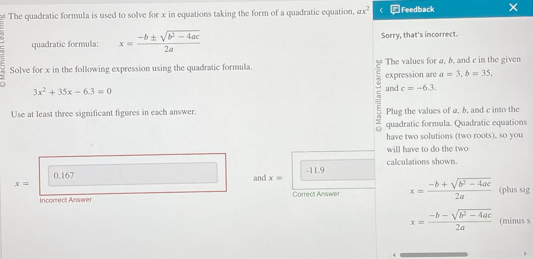 The quadratic formula is used to solve for x in equations taking the form of a quadratic equation, ax^2 Feedback 
quadratic formula: x= (-b± sqrt(b^2-4ac))/2a  Sorry, that's incorrect. 
b The values for a, b, and c in the given 
Solve for x in the following expression using the quadratic formula. 
expression are a=3, b=35,
3x^2+35x-6.3=0
and c=-6.3. 
Use at least three significant figures in each answer. Plug the values of a, b, and c into the 
quadratic formula. Quadratic equations 
have two solutions (two roots), so you 
will have to do the two 
calculations shown.
0.167 -11.9
x= and x=
x= (-b+sqrt(b^2-4ac))/2a 
Incorrect Answer Correct Answer (plus sig
x= (-b-sqrt(b^2-4ac))/2a  (minus s