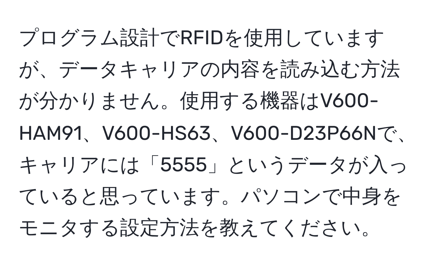 プログラム設計でRFIDを使用していますが、データキャリアの内容を読み込む方法が分かりません。使用する機器はV600-HAM91、V600-HS63、V600-D23P66Nで、キャリアには「5555」というデータが入っていると思っています。パソコンで中身をモニタする設定方法を教えてください。