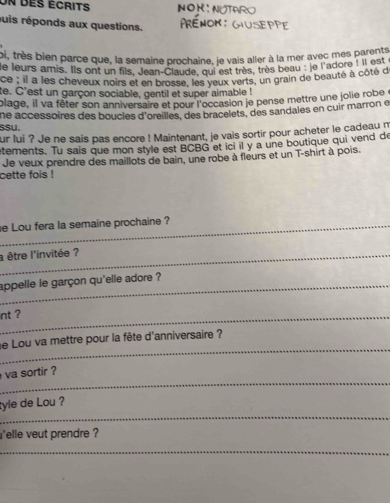 Un des écrits NON 
puis réponds aux questions. 
bi, très bien parce que, la semaine prochaine, je vais aller à la mer avec mes parents 
le leurs amis. Ils ont un fils, Jean-Claude, qui est très, très beau : je l'adore ! Il est e 
ce ; il a les cheveux noirs et en brosse, les yeux verts, un grain de beauté à côté de 
te. C'est un garçon sociable, gentil et super aimable ! 
plage, il va fêter son anniversaire et pour l'occasion je pense mettre une jolie robe e 
ne accessoires des boucles d'oreilles, des bracelets, des sandales en cuir marron e 
ssu. 
ur lui ? Je ne sais pas encore ! Maintenant, je vais sortir pour acheter le cadeau m 
etements. Tu sais que mon style est BCBG et ici il y a une boutique qui vend de 
Je veux prendre des maillots de bain, une robe à fleurs et un T-shirt à pois. 
cette fois ! 
_e Lou fera la semaine prochaine ? 
_a être l'invitée ? 
_appelle le garçon qu'elle adore ? 
_nt ? 
_ 
le Lou va mettre pour la fête d'anniversaire ? 
_ 
va sortir ? 
_ 
tyle de Lou ? 
relle veut prendre ? 
_