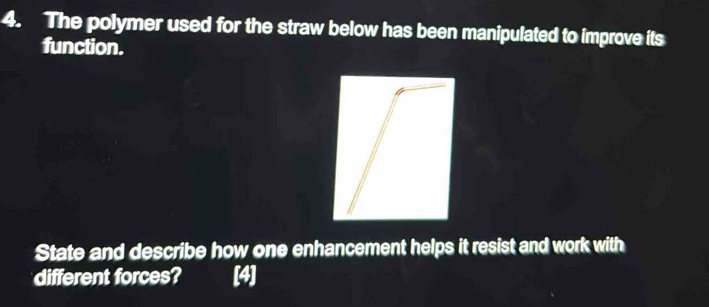 The polymer used for the straw below has been manipulated to improve its 
function. 
State and describe how one enhancement helps it resist and work with 
different forces? [4]