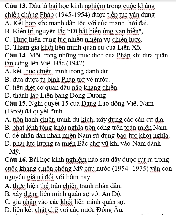 Đâu là bài học kinh nghiệm trong cuộc kháng
chiến chống Pháp (1945-1954) được tiếp tục vận dụng
A. Kết hợp sức mạnh dân tộc với sức mạnh thời đại.
B. Kiên trì nguyên tắc “Dĩ bất biến ứng vạn biến',
C. Thực hiện cùng lúc nhiều nhiệm vụ chiến lược.
D. Tham gia khổi liên minh quân sự của Liên Xô.
Câu 14. Một trong những mục đích của Pháp khi đưa quân
tấn công lên Việt Bắc (1947)
A. kết thúc chiến tranh trong danh dự
B. đưa được tù bình Pháp trở về nước.
C. tiêu diệt cơ quan đầu não kháng chiến.
D. thành lập Liên bang Đông Dương
Câu 15. Nghị quyết 15 của Đảng Lao động Việt Nam
(1959) đã quyết định
A. tiển hành chiến tranh du kích, xây dựng các căn cứ địa.
B. phát lệnh tổng khởi nghĩa tiến công trên toàn miền Nam.
C. để nhân dân nhân miền Nam sử dụng bạo lực khởi nghĩa.
D. phái lực lượng ra miền Bắc chở vũ khí vào Nam đánh
Mỹ.
Câu 16. Bài học kinh nghiệm nào sau đây được rút ra trong
cuộc kháng chiến chồng Mỹ cứu nước (1954- 1975) vẫn còn
nguyên giá trị đồi với hôm nay
A. thực hiện thế trận chiến tranh nhân dân.
B. xây dựng liên minh quân sự với Ấn Độ.
C. gia nhập vào các khổi liên minh quân sự.
D. liên kết chặt chẽ với các nước Đông Âu.