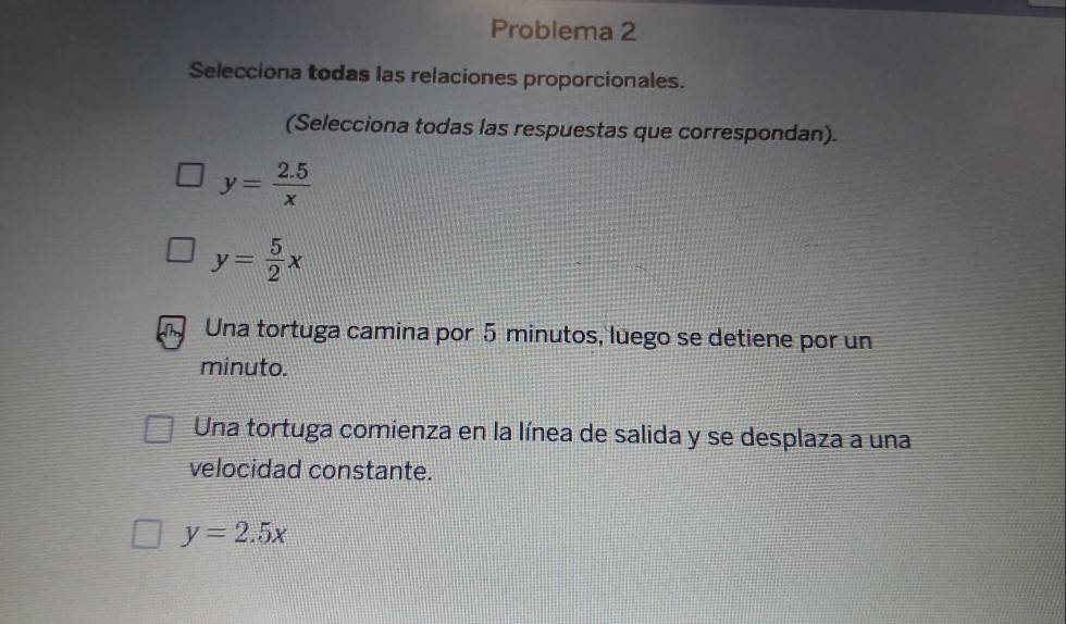 Problema 2
Selecciona todas las relaciones proporcionales.
(Selecciona todas las respuestas que correspondan).
y= (2.5)/x 
y= 5/2 x
Una tortuga camina por 5 minutos, luego se detiene por un
minuto.
Una tortuga comienza en la línea de salida y se desplaza a una
velocidad constante.
y=2.5x