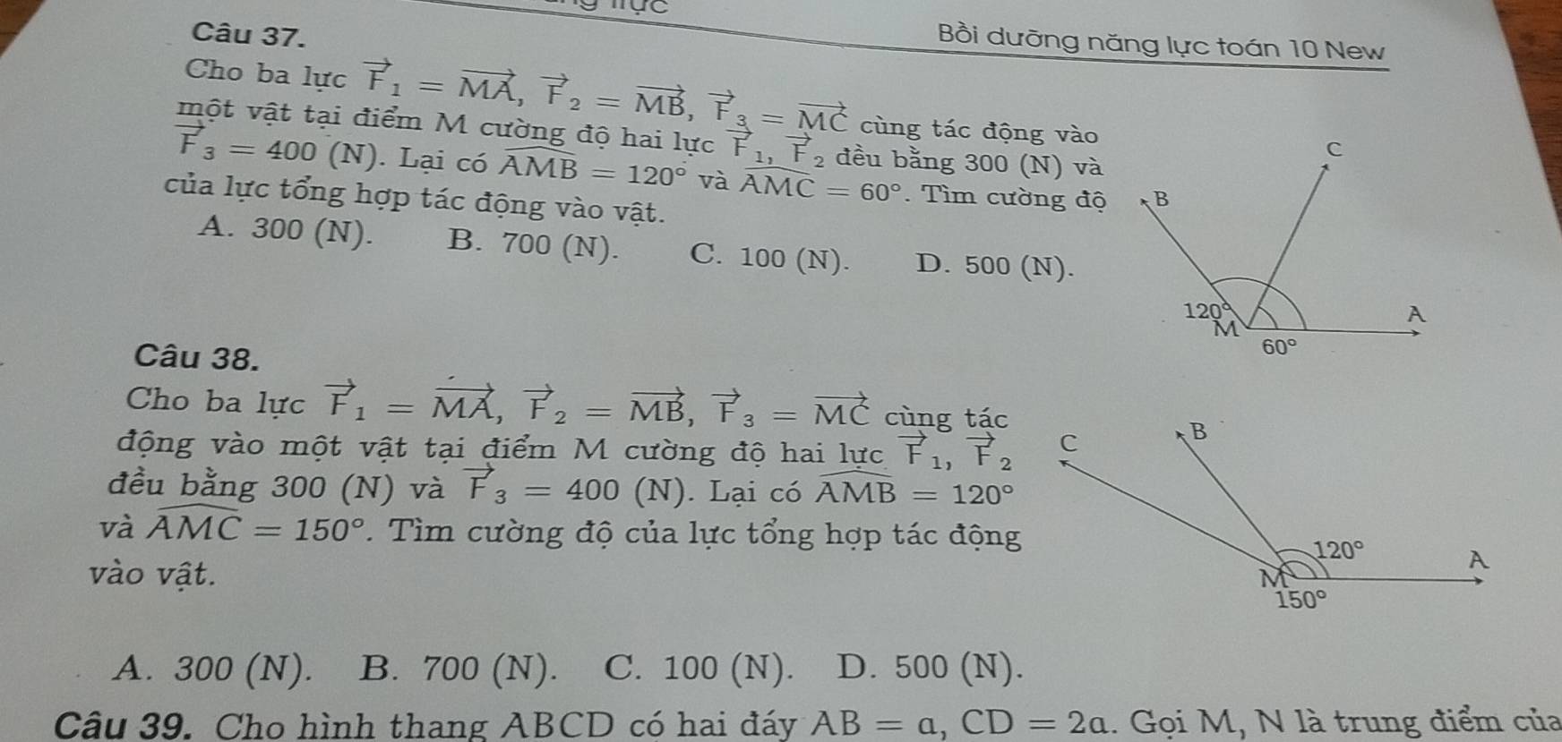 Bồi dưỡng năng lực toán 10 New
Cho ba lực vector F_1=vector MA,vector F_2=vector MB,vector F_3=vector MC cùng tác động vào
một vật tại điểm M cường độ hai lực vector F_1,vector F_2 đều bằng 300 (N) và
vector F_3=400(N). Lại có widehat AMB=120° và widehat AMC=60°.  Tìm cường độ
của lực tổng hợp tác động vào vật.
A. 300 (N). B. 700 (N). C. 100 (N). D. 500 (N).
Câu 38.
Cho ba lực vector F_1=vector MA,vector F_2=vector MB,vector F_3=vector MC cùng tác
động vào một vật tại điểm M cường độ hai lực vector F_1,vector F_2
đều bằng 300 (N) và vector F_3=400(N). Lại có widehat AMB=120°
và widehat AMC=150°.  Tìm cường độ của lực tổng hợp tác động
vào vật.
A. 300 (N). B. 700 (N). C. 100 (N). D. 500 (N).
Câu 39. Cho hình thang ABCD có hai đáy AB=a,CD=2a 1. Gọi M, N là trung điểm của