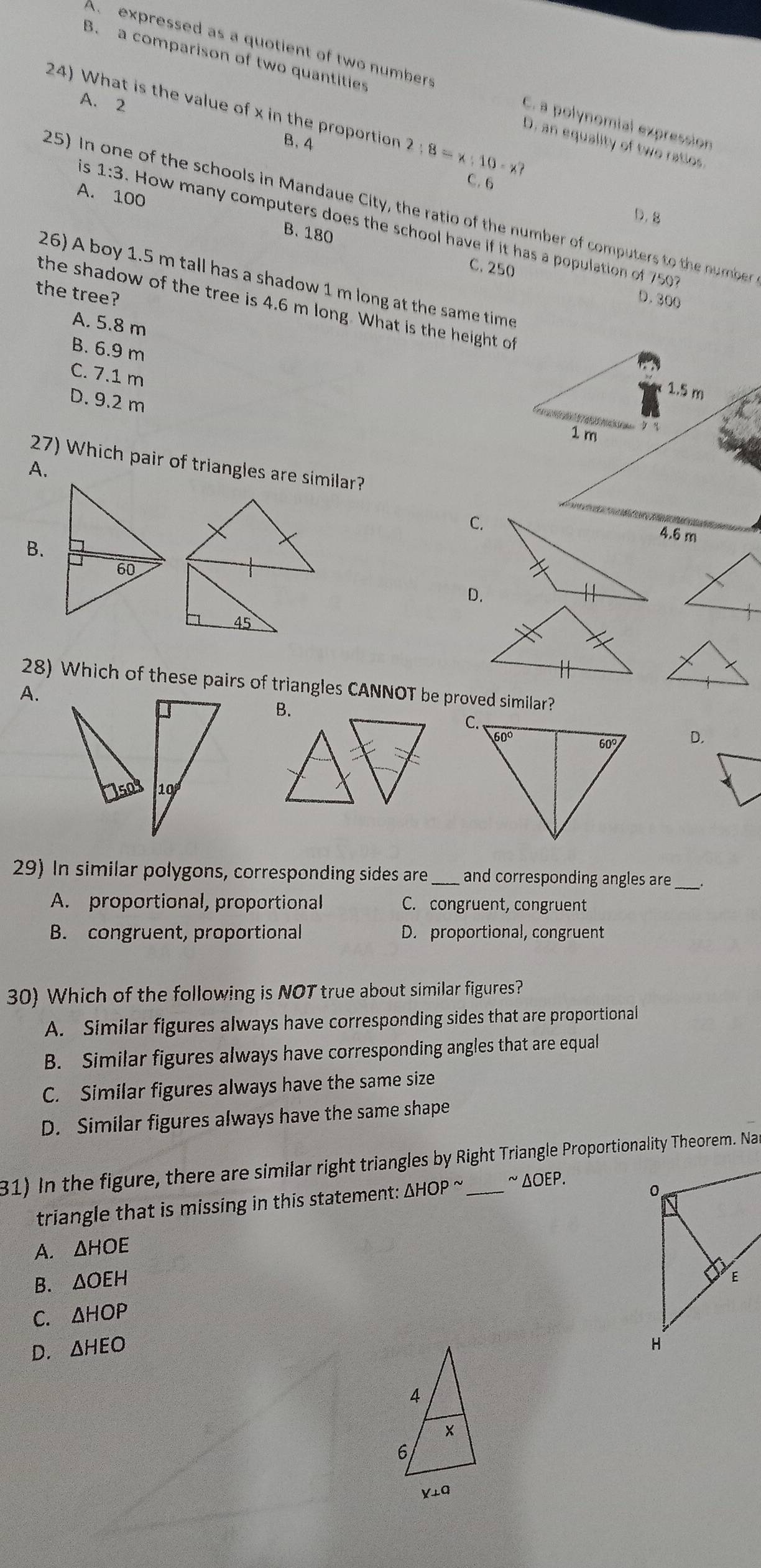 A expressed as a quotient of two numbers C. a polynomial expression
B. a comparison of two quantities D. an equality of two ratios
A. 2
24) What is the value of x in the proportion 2:8=x:10-x?
B. 4
C. 6
A. 100
25) In one of the schools in Mandaue City, the ratio of the number of computers to the number
D.8
is 1:3 How many computers does the school have if it has a population of 750
B. 180 C. 250
26) A boy 1.5 m tall has a shadow 1 m long at the same time
the tree?
D.300
the shadow of the tree is 4.6 m long. What is the height of
A. 5.8 m
B. 6.9 m
C. 7.1 m
1.5 m
D. 9.2 m
        
1 m  q
27) Which pair of triangles are similar?
A.
C.
4.6 m
B.
D.
28) Which of these pairs of triangles CANNOT be proved similar?
A.
B.
D.
29) In similar polygons, corresponding sides are _and corresponding angles are_
A. proportional, proportional C. congruent, congruent
B. congruent, proportional D. proportional, congruent
30) Which of the following is NOT true about similar figures?
A. Similar figures always have corresponding sides that are proportional
B. Similar figures always have corresponding angles that are equal
C. Similar figures always have the same size
D. Similar figures always have the same shape
31) In the figure, there are similar right triangles by Right Triangle Proportionality Theorem. Na
triangle that is missing in this statement: △ HOPsim ~ ΔOEΡ.
A. . △ HOE
B. △ OEH
C. △ HOP
D. △ HEO