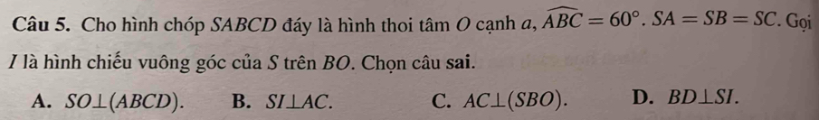 Cho hình chóp SABCD đáy là hình thoi tan O cạnh a, widehat ABC=60°. SA=SB=SC. Gọi
I là hình chiếu vuông góc của S trên BO. Chọn câu sai.
A. SO⊥ (ABCD). B. SI⊥ AC. C. AC⊥ (SBO). D. BD⊥ SI.