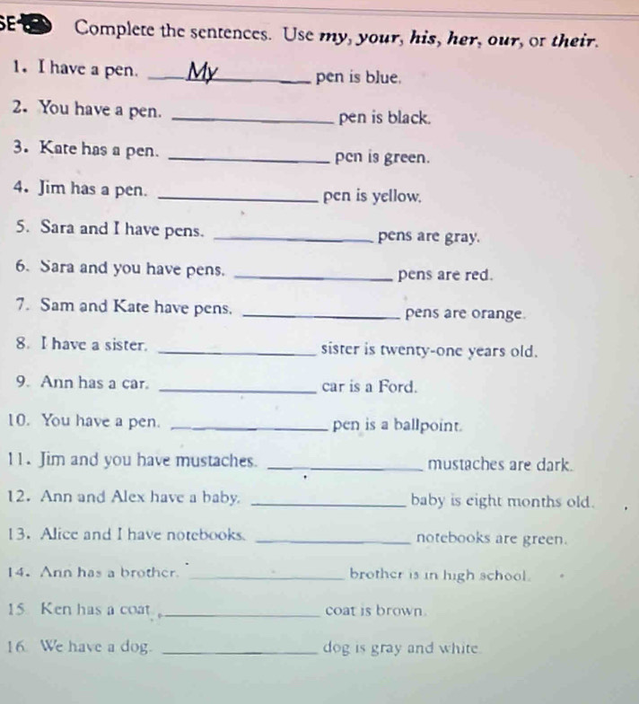 Complete the sentences. Use my, your, his, her, our, or their. 
1. I have a pen. _pen is blue. 
2. You have a pen. _pen is black. 
3. Kate has a pen. _pcn is green. 
4. Jim has a pen. _pen is yellow. 
5. Sara and I have pens. _pens are gray. 
6. Sara and you have pens. _pens are red. 
7. Sam and Kate have pens. _pens are orange. 
8. I have a sister. _sister is twenty-one years old. 
9. Ann has a car. _car is a Ford. 
10. You have a pen. _pen is a ballpoint. 
11. Jim and you have mustaches. _mustaches are dark. 
12. Ann and Alex have a baby. _baby is eight months old. 
13.Alice and I have notebooks. _notebooks are green. 
14. Ann has a brother. _brother is in high school. 
15 Ken has a coat _coat is brown. 
16 We have a dog. _dog is gray and white.