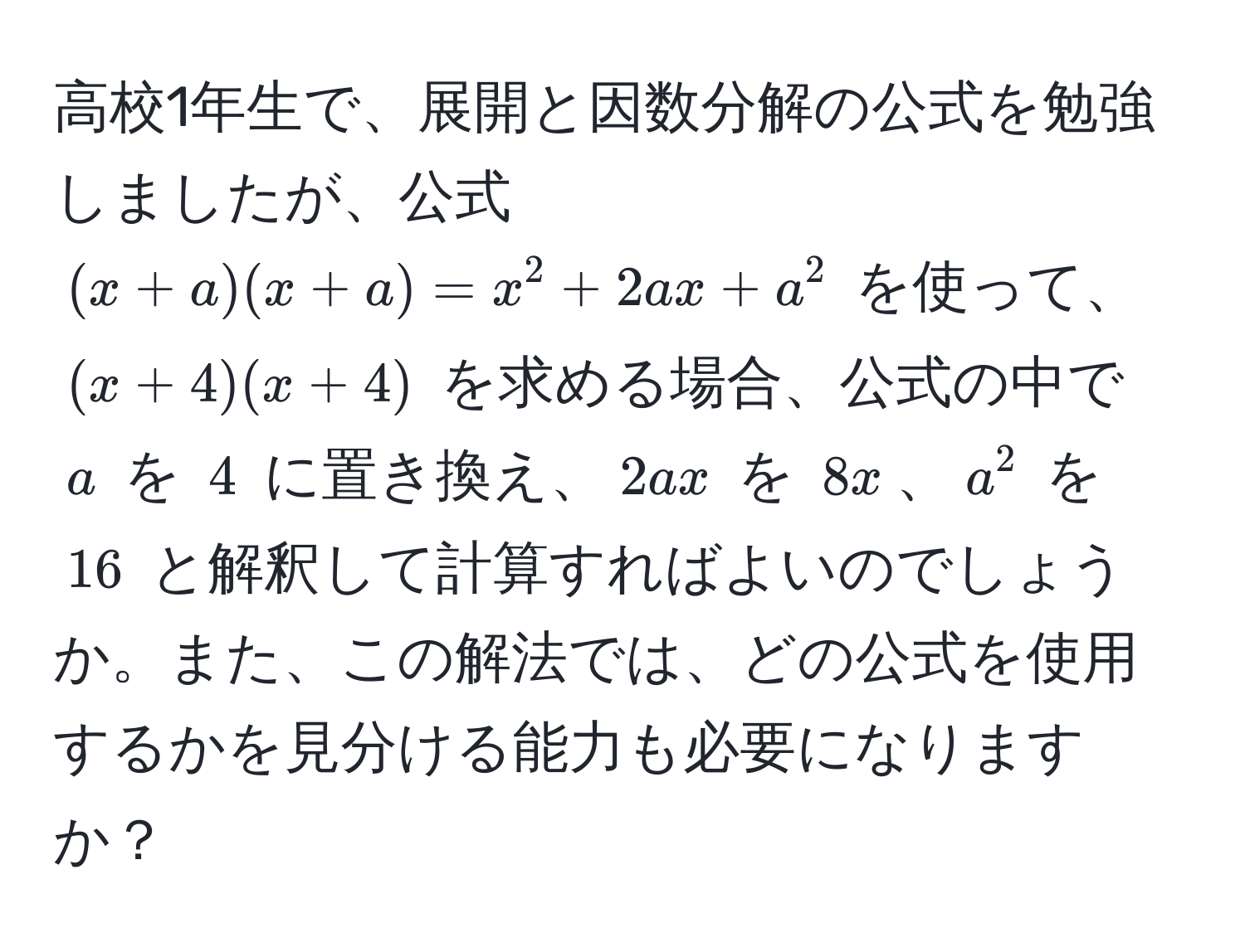 高校1年生で、展開と因数分解の公式を勉強しましたが、公式 $(x+a)(x+a)=x^2+2ax+a^2$ を使って、$(x+4)(x+4)$ を求める場合、公式の中で $a$ を $4$ に置き換え、$2ax$ を $8x$、$a^2$ を $16$ と解釈して計算すればよいのでしょうか。また、この解法では、どの公式を使用するかを見分ける能力も必要になりますか？