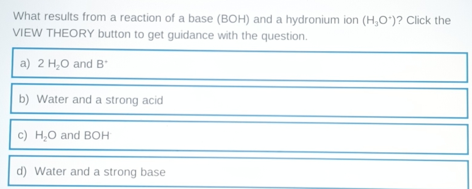 What results from a reaction of a base (BOH) and a hydronium ion (H_3O^+) ? Click the
VIEW THEORY button to get guidance with the question.
a) 2H_2O and B^+
b) Water and a strong acid
c) H_2O and BOH
d) Water and a strong base