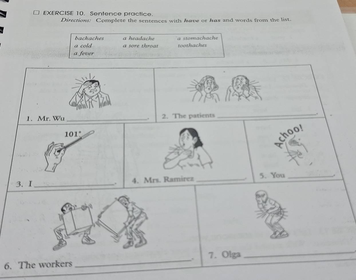 Sentence practice.
Directions: Complete the sentences with have or has and words from the list.
backaches a headache a stomachache
a cold a sore throat toothaches
a fever
1. Mr. Wu _. 2. The patients
_.
hoo!
3. I4. Mrs. Ramirez_
. 5. You_
.,
. 7. Olga
_
6. The workers
_