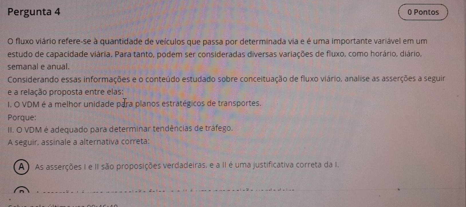 Pergunta 4 0 Pontos
O fluxo viário refere-se à quantidade de veículos que passa por determinada via e é uma importante variável em um
estudo de capacidade viária. Para tanto, podem ser consideradas diversas variações de fluxo, como horário, diário,
semanal e anual.
Considerando essas informações e o conteúdo estudado sobre conceituação de fluxo viário, analise as asserções a seguir
e a relação proposta entre elas:
I. O VDM é a melhor unidade para planos estratégicos de transportes.
Porque:
II. O VDM é adequado para determinar tendências de tráfego.
A seguir, assinale a alternativa correta:
(A) As asserções I e II são proposições verdadeiras, e a II é uma justificativa correta da I.