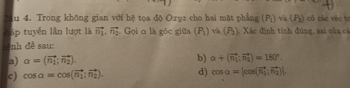 Tâu 4. Trong không gian với hệ tọa độ Oxyz cho hai mặt phẳng (P_1) và (P_2) có các véc to 
háp tuyến lần lượt là vector n_1,vector n_2. Gọi α là góc giữa (P_1) và (P_2) , Xác định tính đúng, sai của cá 
nệnh đề sau: 
a) alpha =(vector n_1;vector n_2). b) alpha +(vector n_1;vector n_2)=180°. 
c) cos alpha =cos (vector n_1;vector n_2). 
d) cos alpha =|cos (vector n_1;vector n_2)|.