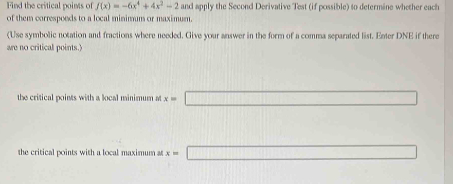 Find the critical points of f(x)=-6x^4+4x^2-2 and apply the Second Derivative Test (if possible) to determine whether each
of them corresponds to a local minimum or maximum.
(Use symbolic notation and fractions where needed. Give your answer in the form of a comma separated list. Enter DNE if there
are no critical points.)
the critical points with a local minimum at x=□
the critical points with a local maximum at x=□